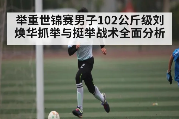 举重世锦赛男子102公斤级刘焕华抓举与挺举战术全面分析